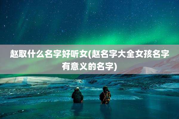 赵取什么名字好听女(赵名字大全女孩名字有意义的名字)
