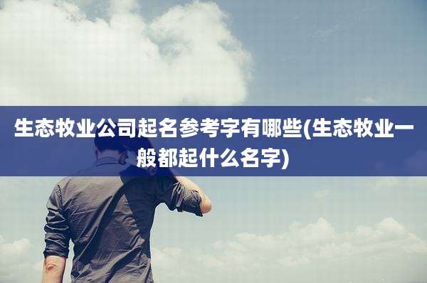 生态牧业公司起名参考字有哪些(生态牧业一般都起什么名字)