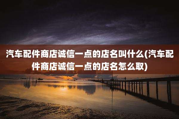 汽车配件商店诚信一点的店名叫什么(汽车配件商店诚信一点的店名怎么取)