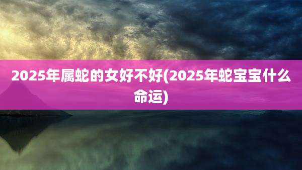2025年属蛇的女好不好(2025年蛇宝宝什么命运)