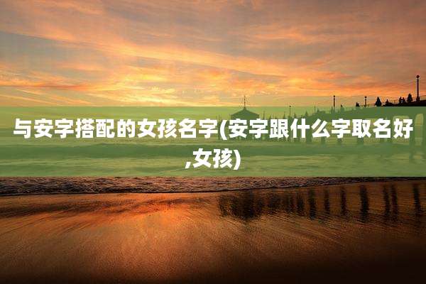 与安字搭配的女孩名字(安字跟什么字取名好,女孩)