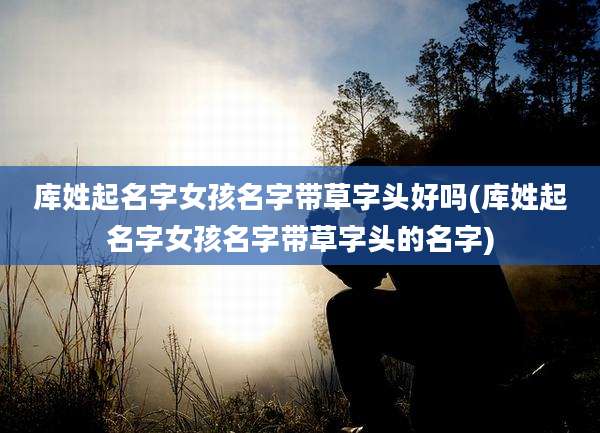 库姓起名字女孩名字带草字头好吗(库姓起名字女孩名字带草字头的名字)