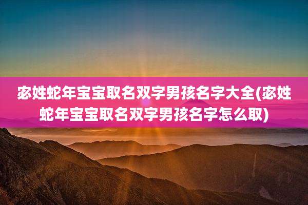 宓姓蛇年宝宝取名双字男孩名字大全(宓姓蛇年宝宝取名双字男孩名字怎么取)