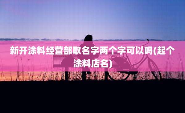 新开涂料经营部取名字两个字可以吗(起个涂料店名)