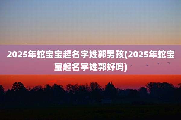 2025年蛇宝宝起名字姓郭男孩(2025年蛇宝宝起名字姓郭好吗)