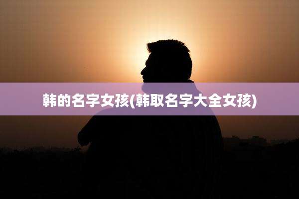 韩的名字女孩(韩取名字大全女孩)