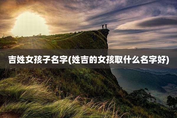 吉姓女孩子名字(姓吉的女孩取什么名字好)
