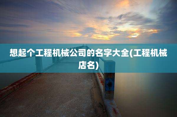 想起个工程机械公司的名字大全(工程机械店名)