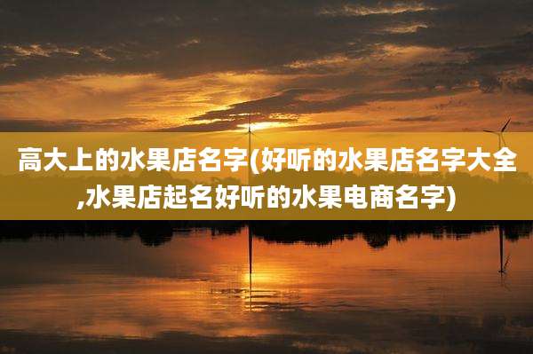 高大上的水果店名字(好听的水果店名字大全,水果店起名好听的水果电商名字)
