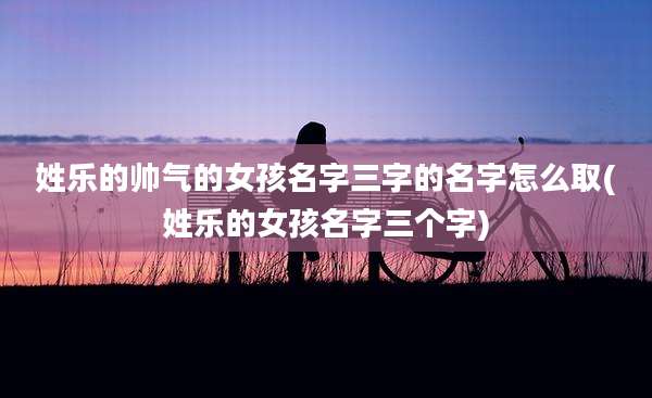 姓乐的帅气的女孩名字三字的名字怎么取(姓乐的女孩名字三个字)