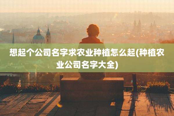 想起个公司名字求农业种植怎么起(种植农业公司名字大全)
