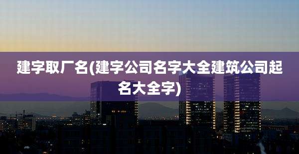 建字取厂名(建字公司名字大全建筑公司起名大全字)