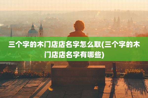 三个字的木门店店名字怎么取(三个字的木门店店名字有哪些)