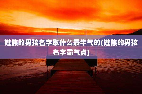 姓焦的男孩名字取什么最牛气的(姓焦的男孩名字霸气点)
