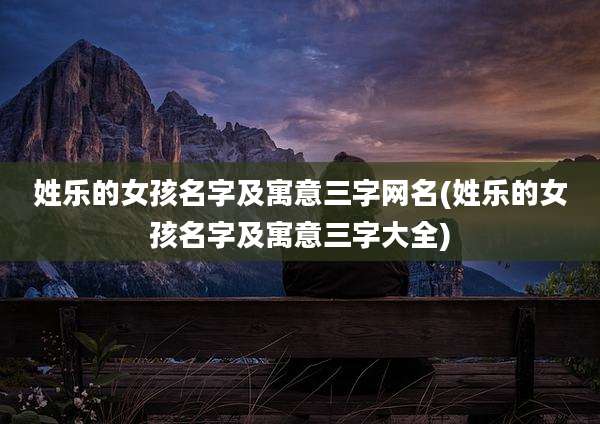 姓乐的女孩名字及寓意三字网名(姓乐的女孩名字及寓意三字大全)