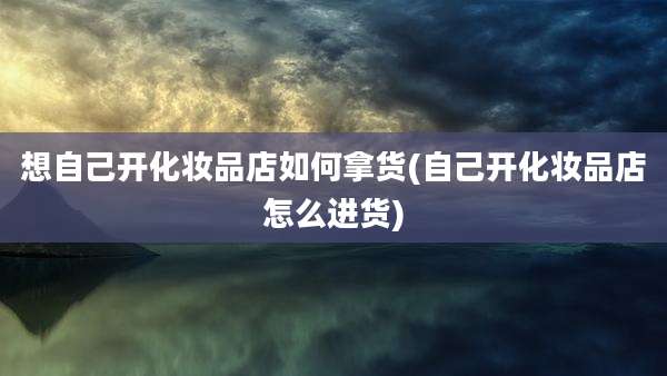 想自己开化妆品店如何拿货(自己开化妆品店怎么进货)