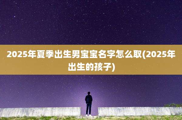 2025年夏季出生男宝宝名字怎么取(2025年出生的孩子)