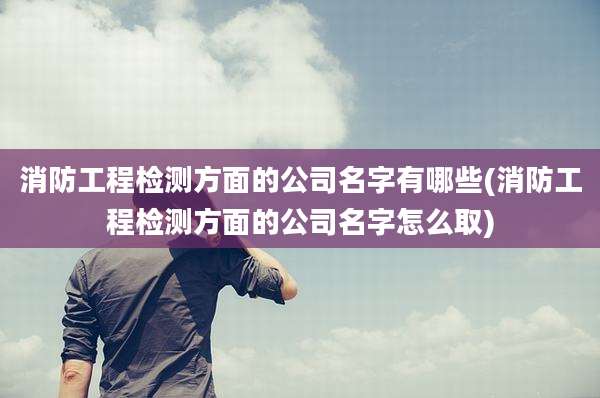 消防工程检测方面的公司名字有哪些(消防工程检测方面的公司名字怎么取)