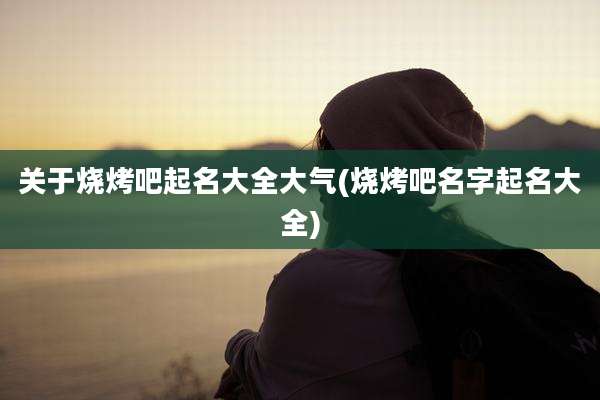 关于烧烤吧起名大全大气(烧烤吧名字起名大全)