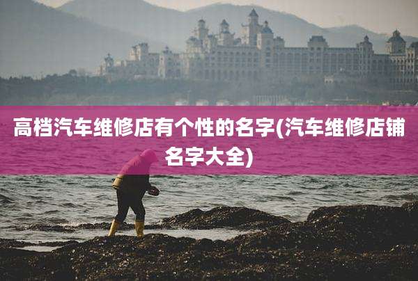 高档汽车维修店有个性的名字(汽车维修店铺名字大全)