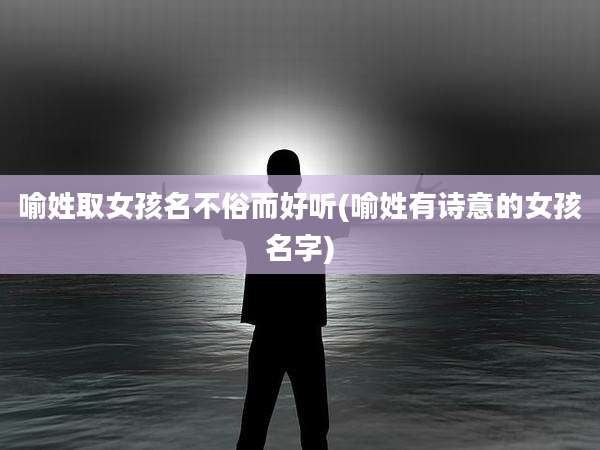 喻姓取女孩名不俗而好听(喻姓有诗意的女孩名字)