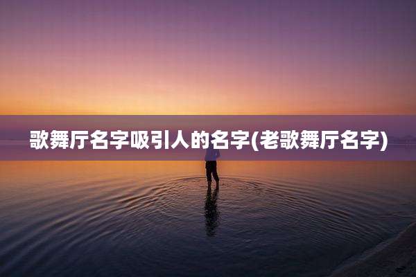 歌舞厅名字吸引人的名字(老歌舞厅名字)
