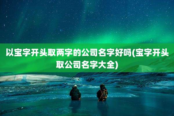 以宝字开头取两字的公司名字好吗(宝字开头取公司名字大全)