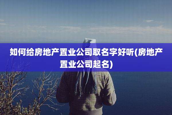 如何给房地产置业公司取名字好听(房地产置业公司起名)