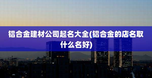 铝合金建材公司起名大全(铝合金的店名取什么名好)