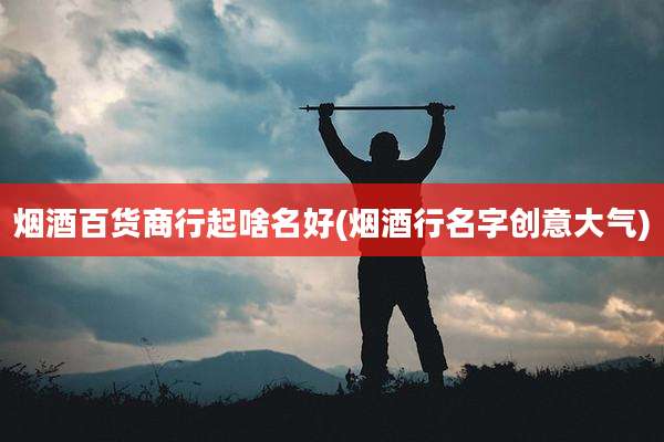 烟酒百货商行起啥名好(烟酒行名字创意大气)