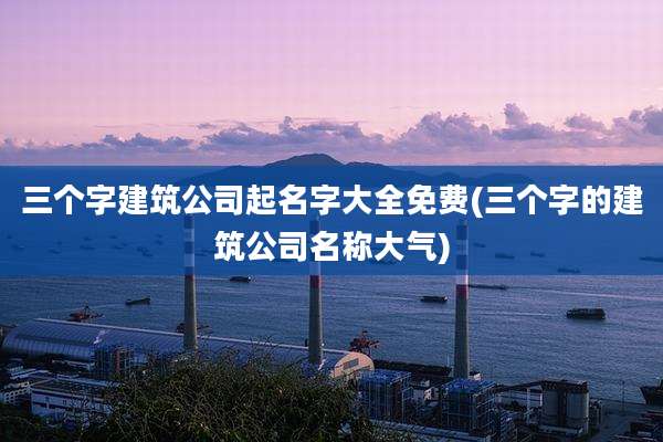 三个字建筑公司起名字大全免费(三个字的建筑公司名称大气)
