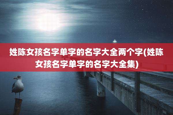 姓陈女孩名字单字的名字大全两个字(姓陈女孩名字单字的名字大全集)
