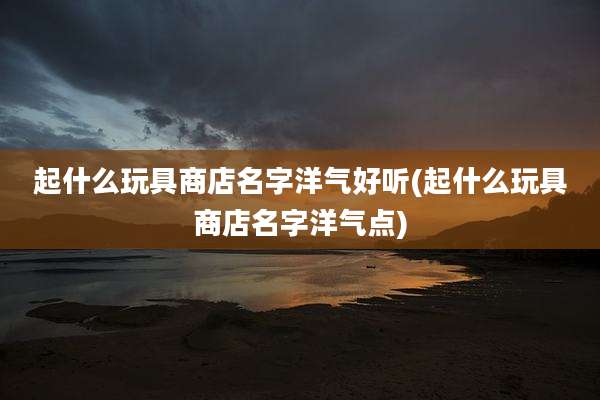 起什么玩具商店名字洋气好听(起什么玩具商店名字洋气点)