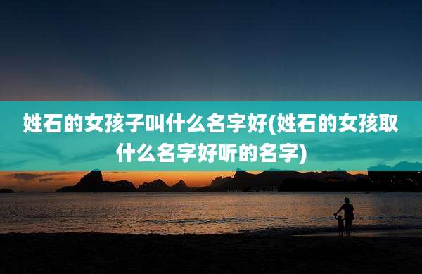 姓石的女孩子叫什么名字好(姓石的女孩取什么名字好听的名字)