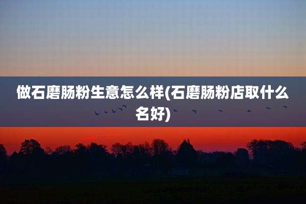 做石磨肠粉生意怎么样(石磨肠粉店取什么名好)