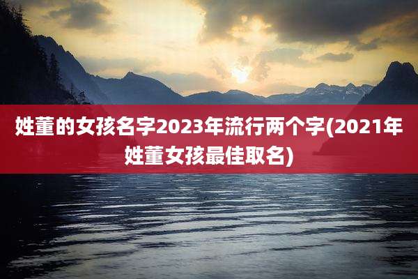 姓董的女孩名字2023年流行两个字(2021年姓董女孩最佳取名)