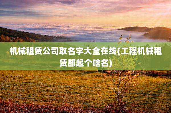机械租赁公司取名字大全在线(工程机械租赁部起个啥名)