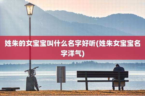 姓朱的女宝宝叫什么名字好听(姓朱女宝宝名字洋气)