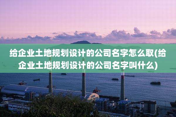 给企业土地规划设计的公司名字怎么取(给企业土地规划设计的公司名字叫什么)