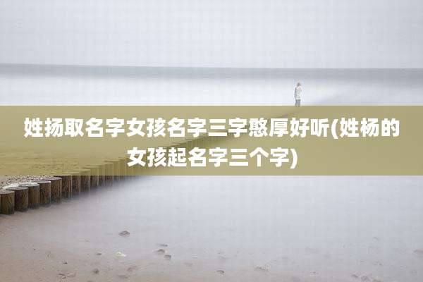 姓扬取名字女孩名字三字憨厚好听(姓杨的女孩起名字三个字)