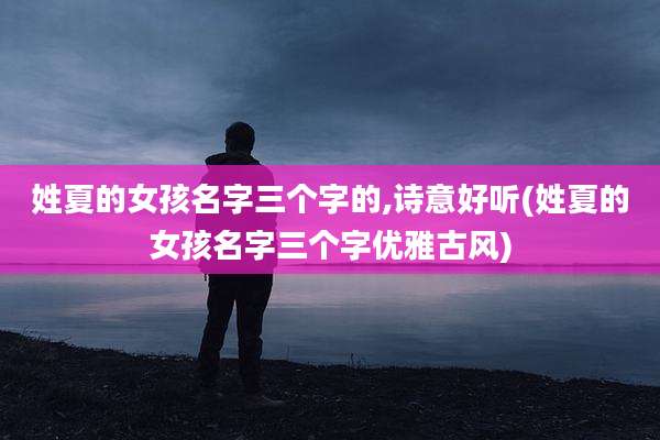 姓夏的女孩名字三个字的,诗意好听(姓夏的女孩名字三个字优雅古风)