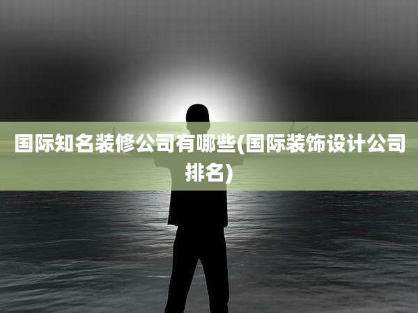 国际知名装修公司有哪些(国际装饰设计公司排名)