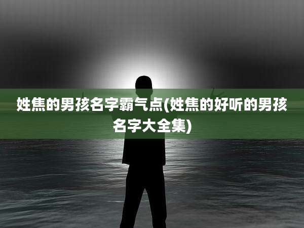 姓焦的男孩名字霸气点(姓焦的好听的男孩名字大全集)