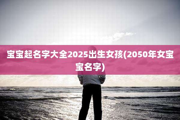 宝宝起名字大全2025出生女孩(2050年女宝宝名字)