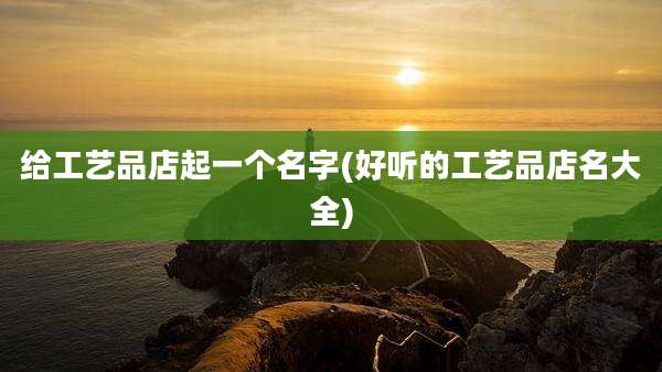 给工艺品店起一个名字(好听的工艺品店名大全)