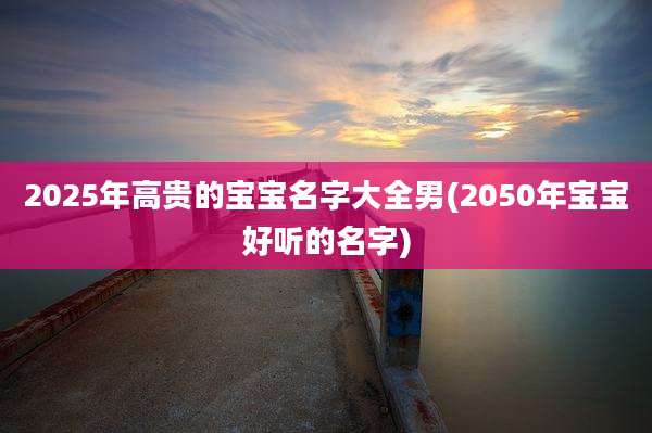 2025年高贵的宝宝名字大全男(2050年宝宝好听的名字)