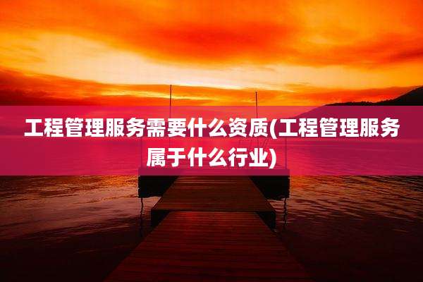工程管理服务需要什么资质(工程管理服务属于什么行业)
