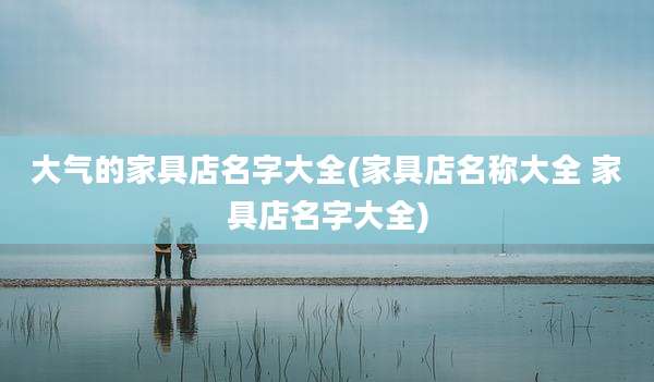 大气的家具店名字大全(家具店名称大全 家具店名字大全)