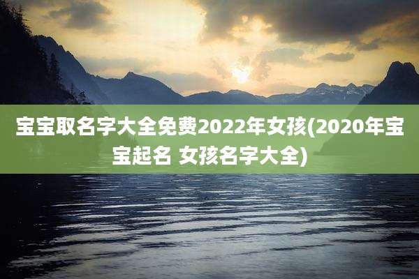 宝宝取名字大全免费2022年女孩(2020年宝宝起名 女孩名字大全)