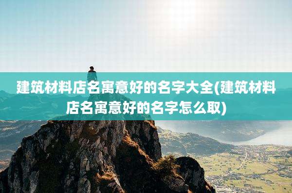 建筑材料店名寓意好的名字大全(建筑材料店名寓意好的名字怎么取)